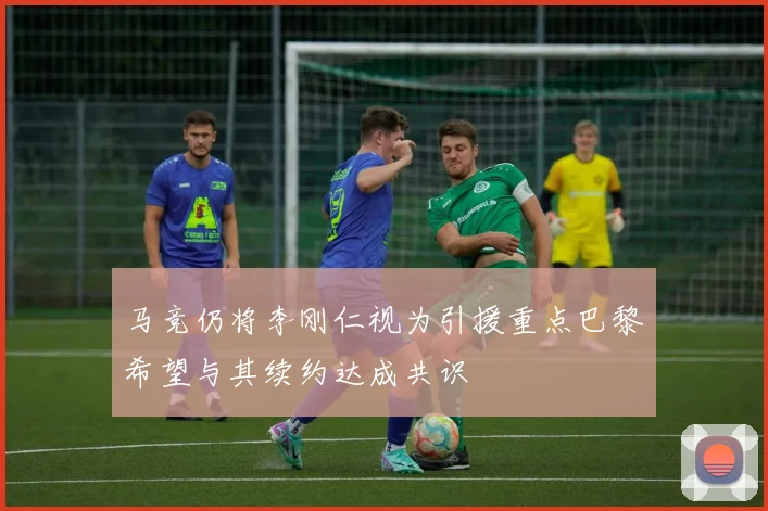 马竞仍将李刚仁视为引援重点巴黎希望与其续约达成共识