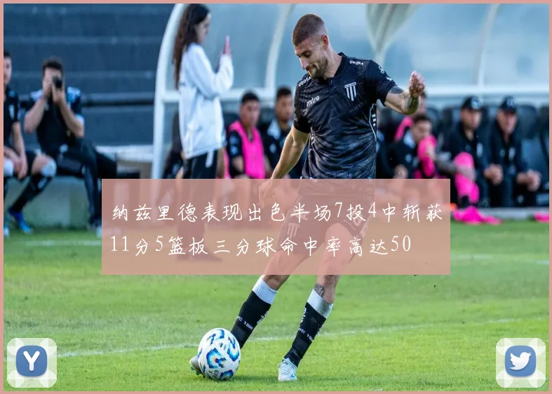 纳兹里德表现出色半场7投4中斩获11分5篮板三分球命中率高达50