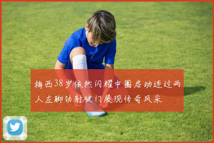 梅西38岁依然闪耀中圈启动连过两人左脚劲射破门展现传奇风采