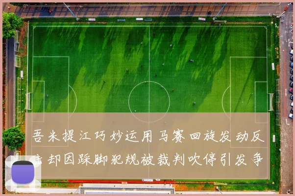 吾米提江巧妙运用马赛回旋发动反击却因踩脚犯规被裁判吹停引发争议