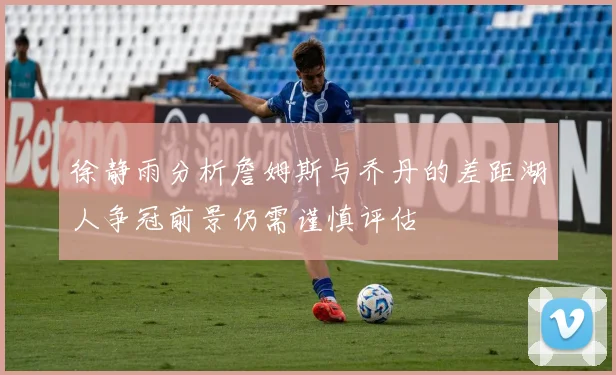 徐静雨分析詹姆斯与乔丹的差距湖人争冠前景仍需谨慎评估