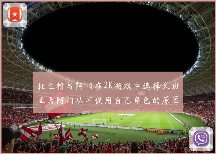 杜兰特与阿门在2K游戏中选择文班亚马阿门从不使用自己角色的原因揭秘
