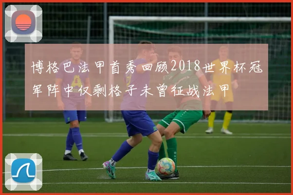 博格巴法甲首秀回顾2018世界杯冠军阵中仅剩格子未曾征战法甲