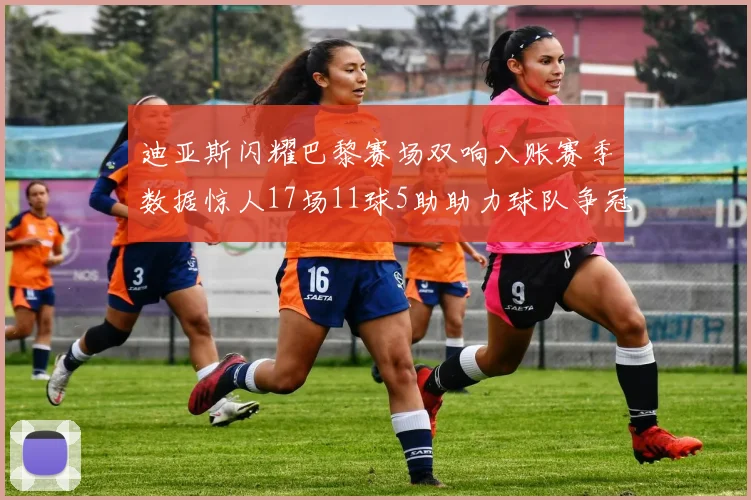 迪亚斯闪耀巴黎赛场双响入账赛季数据惊人17场11球5助助力球队争冠