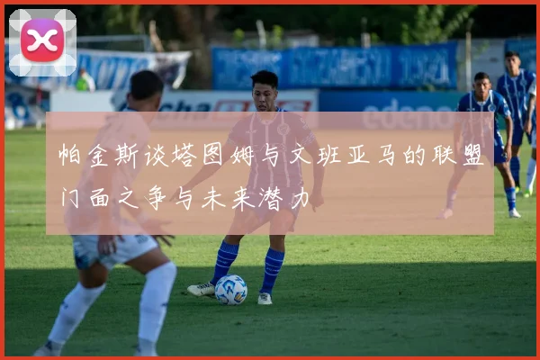 帕金斯谈塔图姆与文班亚马的联盟门面之争与未来潜力