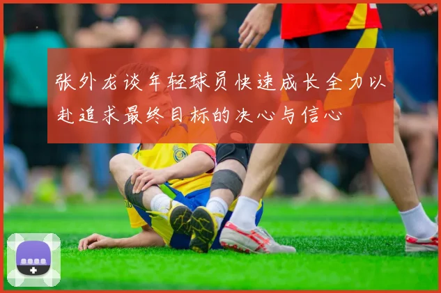 张外龙谈年轻球员快速成长全力以赴追求最终目标的决心与信心