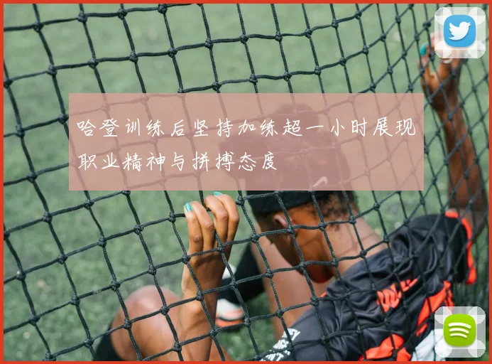 哈登训练后坚持加练超一小时展现职业精神与拼搏态度