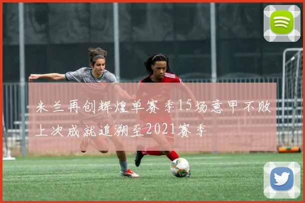 米兰再创辉煌单赛季15场意甲不败上次成就追溯至2021赛季