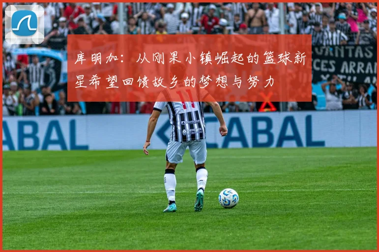 库明加：从刚果小镇崛起的篮球新星希望回馈故乡的梦想与努力