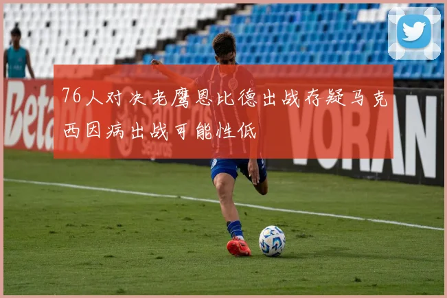 76人对决老鹰恩比德出战存疑马克西因病出战可能性低