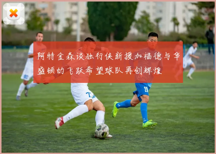 阿特金森谈独行侠新援加福德与华盛顿的飞跃希望球队再创辉煌