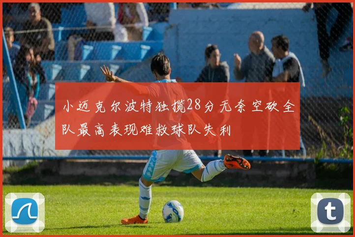 小迈克尔波特独揽28分无奈空砍全队最高表现难救球队失利