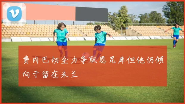 费内巴切全力争取恩昆库但他仍倾向于留在米兰