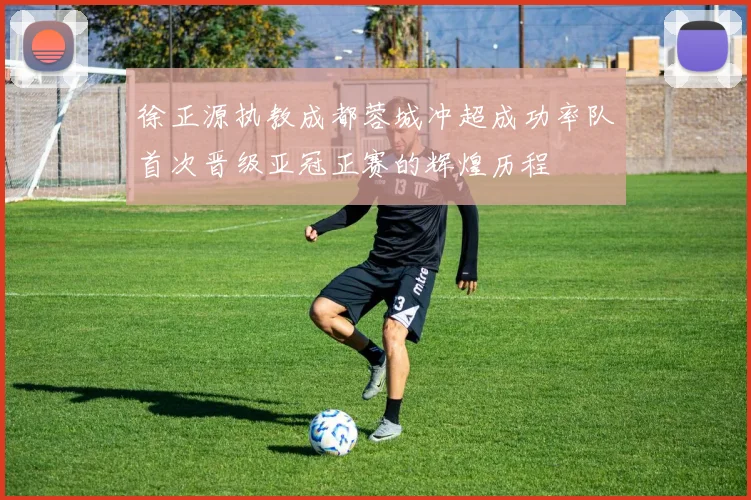 徐正源执教成都蓉城冲超成功率队首次晋级亚冠正赛的辉煌历程