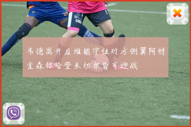 韦德离开后谁能守住对方侧翼阿特金森称哈登米切尔皆可迎战